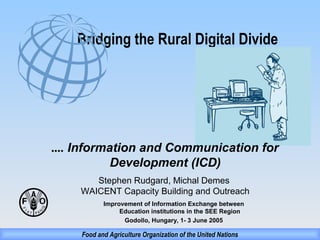 Bridging the Rural Digital Divide

.... Information and Communication for
Development (ICD)
Stephen Rudgard, Michal Demes
WAICENT Capacity Building and Outreach
Improvement of Information Exchange between
Education institutions in the SEE Region
Godollo, Hungary, 1- 3 June 2005

Food and Agriculture Organization of the United Nations

 