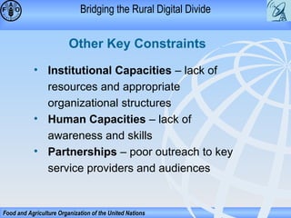 Bridging the Rural Digital Divide

Other Key Constraints
• Institutional Capacities – lack of
resources and appropriate
organizational structures
• Human Capacities – lack of
awareness and skills
• Partnerships – poor outreach to key
service providers and audiences

Food and Agriculture Organization of the United Nations

 