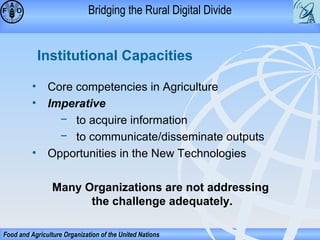 Bridging the Rural Digital Divide

Institutional Capacities
• Core competencies in Agriculture
• Imperative
− to acquire information
− to communicate/disseminate outputs
• Opportunities in the New Technologies
Many Organizations are not addressing
the challenge adequately.
Food and Agriculture Organization of the United Nations

 