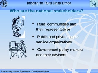 Bridging the Rural Digital Divide

Who are the national stakeholders?
 Rural communities and
their representatives
 Public and private sector
service organizations
 Government policy-makers
and their advisers

Food and Agriculture Organization of the United Nations

 
