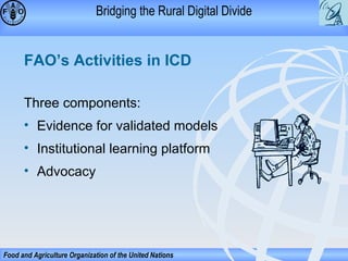 Bridging the Rural Digital Divide

FAO’s Activities in ICD
Three components:
• Evidence for validated models
• Institutional learning platform
• Advocacy

Food and Agriculture Organization of the United Nations

 