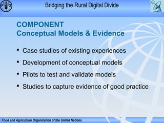 Bridging the Rural Digital Divide

COMPONENT
Conceptual Models & Evidence
 Case studies of existing experiences
 Development of conceptual models
 Pilots to test and validate models
 Studies to capture evidence of good practice

Food and Agriculture Organization of the United Nations

 