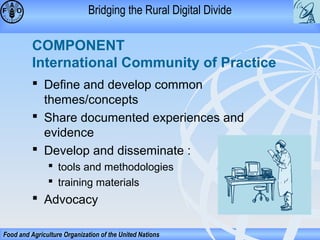 Bridging the Rural Digital Divide

COMPONENT
International Community of Practice
 Define and develop common
themes/concepts
 Share documented experiences and
evidence
 Develop and disseminate :
 tools and methodologies
 training materials

 Advocacy
Food and Agriculture Organization of the United Nations

 