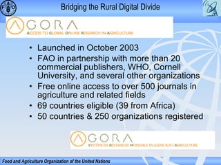 Bridging the Rural Digital Divide

• Launched in October 2003
• FAO in partnership with more than 20
commercial publishers, WHO, Cornell
University, and several other organizations
• Free online access to over 500 journals in
agriculture and related fields
• 69 countries eligible (39 from Africa)
• 50 countries & 250 organizations registered

Food and Agriculture Organization of the United Nations

 