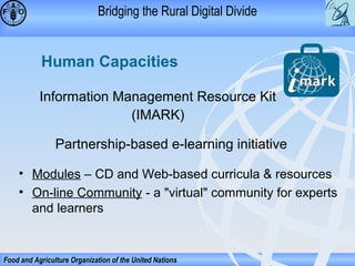 Bridging the Rural Digital Divide

Human Capacities
Information Management Resource Kit
(IMARK)
Partnership-based e-learning initiative
• Modules – CD and Web-based curricula & resources
• On-line Community - a "virtual" community for experts
and learners

Food and Agriculture Organization of the United Nations

 