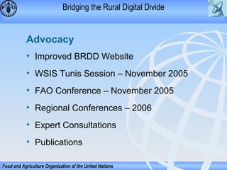 Bridging the Rural Digital Divide

Advocacy
• Improved BRDD Website
• WSIS Tunis Session – November 2005
• FAO Conference – November 2005
• Regional Conferences – 2006
• Expert Consultations
• Publications
Food and Agriculture Organization of the United Nations

 
