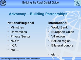 Bridging the Rural Digital Divide

Advocacy – Building Partnerships
National/Regional
• Ministries
• Universities
• Private Sector
• NGOs
• IICA
• etc….

International
• World Bank
• European Union
• V4 region
• Balkan region
• Bilateral donors
• etc…

Food and Agriculture Organization of the United Nations

 