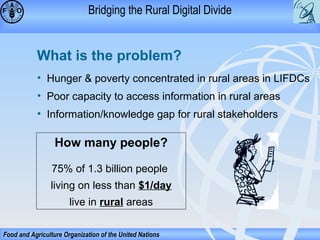 Bridging the Rural Digital Divide

What is the problem?
• Hunger & poverty concentrated in rural areas in LIFDCs
• Poor capacity to access information in rural areas
• Information/knowledge gap for rural stakeholders

How many people?
75% of 1.3 billion people
living on less than $1/day
live in rural areas
Food and Agriculture Organization of the United Nations

 