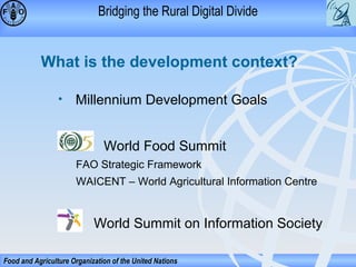 Bridging the Rural Digital Divide

What is the development context?
•

Millennium Development Goals
World Food Summit
FAO Strategic Framework
WAICENT – World Agricultural Information Centre

World Summit on Information Society
Food and Agriculture Organization of the United Nations

 
