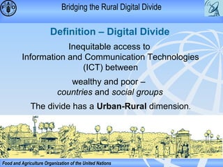 Bridging the Rural Digital Divide

Definition – Digital Divide
Inequitable access to
Information and Communication Technologies
(ICT) between
wealthy and poor –
countries and social groups
The divide has a Urban-Rural dimension.

Food and Agriculture Organization of the United Nations

 