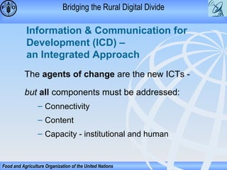 Bridging the Rural Digital Divide

Information & Communication for
Development (ICD) –
an Integrated Approach
The agents of change are the new ICTs but all components must be addressed:
– Connectivity
– Content
– Capacity - institutional and human

Food and Agriculture Organization of the United Nations

 