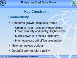 Bridging the Rural Digital Divide

Key Constraint
Connectivity
• Telecoms growth disguises trends
– Urban vs. rural: Weaker infrastructure,
Lower reliability and quality, Higher costs
– Major growth is in mobile telephony
– Internet access still difficult/expensive

• New technology options
• Doubtful commercial viability
Food and Agriculture Organization of the United Nations

 