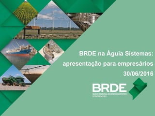 BRDE na Águia Sistemas:
apresentação para empresários
30/06/2016
 