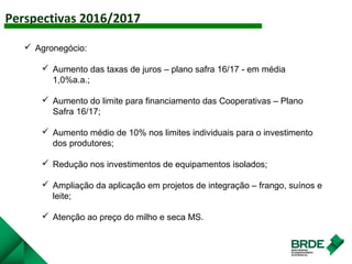 Perspectivas 2016/2017
AGRO
 Agronegócio:
 Aumento das taxas de juros – plano safra 16/17 - em média
1,0%a.a.;
 Aumento do limite para financiamento das Cooperativas – Plano
Safra 16/17;
 Aumento médio de 10% nos limites individuais para o investimento
dos produtores;
 Redução nos investimentos de equipamentos isolados;
 Ampliação da aplicação em projetos de integração – frango, suínos e
leite;
 Atenção ao preço do milho e seca MS.
 