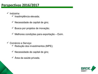 Perspectivas 2016/2017
AGRO
 Indústria:
 Inadimplência elevada;
 Necessidade de capital de giro;
 Busca por projetos de inovação;
 Melhores condições para exportação – Exim.
 Comércio e Serviço:
 Redução dos investimentos (MPE);
 Necessidade de capital de giro;
 Área da saúde privada.
 