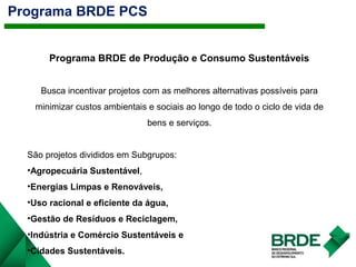 Programa BRDE PCS
Programa BRDE de Produção e Consumo Sustentáveis
Busca incentivar projetos com as melhores alternativas possíveis para
minimizar custos ambientais e sociais ao longo de todo o ciclo de vida de
bens e serviços.
São projetos divididos em Subgrupos:
•Agropecuária Sustentável,
•Energias Limpas e Renováveis,
•Uso racional e eficiente da água,
•Gestão de Resíduos e Reciclagem,
•Indústria e Comércio Sustentáveis e
•Cidades Sustentáveis.
 