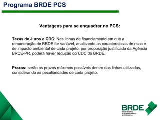 Programa BRDE PCS
Vantagens para se enquadrar no PCS:
Taxas de Juros e CDC: Nas linhas de financiamento em que a
remuneração do BRDE for variável, analisando as características de risco e
de impacto ambiental de cada projeto, por proposição justificada da Agência
BRDE-PR, poderá haver redução do CDC do BRDE.
Prazos: serão os prazos máximos possíveis dentro das linhas utilizadas,
considerando as peculiaridades de cada projeto.
 