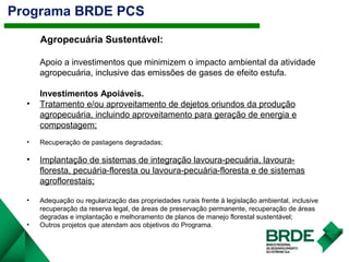 Programa BRDE PCS
2.1Agropecuária Sustentável:
Apoio a investimentos que minimizem o impacto ambiental da atividade
agropecuária, inclusive das emissões de gases de efeito estufa.
Investimentos Apoiáveis.
• Tratamento e/ou aproveitamento de dejetos oriundos da produção
agropecuária, incluindo aproveitamento para geração de energia e
compostagem;
• Recuperação de pastagens degradadas;
• Implantação de sistemas de integração lavoura-pecuária, lavoura-
floresta, pecuária-floresta ou lavoura-pecuária-floresta e de sistemas
agroflorestais;
• Adequação ou regularização das propriedades rurais frente à legislação ambiental, inclusive
recuperação da reserva legal, de áreas de preservação permanente, recuperação de áreas
degradas e implantação e melhoramento de planos de manejo florestal sustentável;
• Outros projetos que atendam aos objetivos do Programa.
 