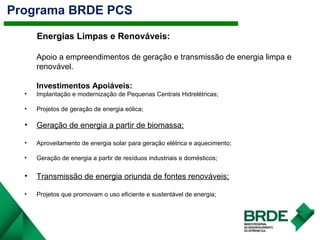 Programa BRDE PCS
Energias Limpas e Renováveis:
Apoio a empreendimentos de geração e transmissão de energia limpa e
renovável.
Investimentos Apoiáveis:
• Implantação e modernização de Pequenas Centrais Hidrelétricas;
• Projetos de geração de energia eólica;
• Geração de energia a partir de biomassa;
• Aproveitamento de energia solar para geração elétrica e aquecimento;
• Geração de energia a partir de resíduos industriais e domésticos;
• Transmissão de energia oriunda de fontes renováveis;
• Projetos que promovam o uso eficiente e sustentável de energia;
 