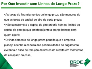 Por Que Investir com Linhas de Longo Prazo?
As taxas de financiamentos de longo prazo são menores do
que as taxas de capital de giro de curto prazo;
Não compromete o capital de giro próprio nem os limites de
capital de giro da sua empresa junto a outros bancos com
quem opera;
O financiamento de longo prazo permite que a empresa
planeje e tenha a certeza das periodicidades do pagamento,
evitando o risco de redução de limites de crédito em momentos
de escassez ou crise.
 