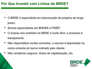 O BRDE é especialista em estruturação de projetos de longo
prazo;
 Somos especialistas em BNDES e FINEP;
 O acesso aos analistas do BRDE é muito fácil, o processo é
transparente;
 Não disponibiliza contas correntes; o recurso é depositado na
conta corrente do banco indicado pelo cliente;
 Não vendemos seguros, títulos de capitalização, etc.
Por Que Investir com Linhas do BRDE?
 