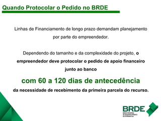 Linhas de Financiamento de longo prazo demandam planejamento
por parte do empreendedor.
Dependendo do tamanho e da complexidade do projeto, o
empreendedor deve protocolar o pedido de apoio financeiro
junto ao banco
com 60 a 120 dias de antecedência
da necessidade de recebimento da primeira parcela do recurso.
Quando Protocolar o Pedido no BRDE
 