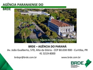 AGÊNCIA PARANAENSE DO
BRDE
Palacete dos Leões – Espaço Cultural BRDE
BRDE – AGÊNCIA DO PARANÁ
Av. João Gualberto, 570, Alto da Glória - CEP 80.030-900 - Curitiba, PR
41 3219-8000
brdepr@brde.com.br www.brde.com.br
 
