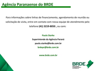 Agência Paranaense do BRDE
Para informações sobre linhas de financiamento, agendamento de reunião ou
solicitação de visita, entre em contato com nossa equipe de atendimento pelo
telefone (41) 3219-8050 , ou com:
Paulo Starke
Superintende da Agência Paraná
paulo.starke@brde.com.br
brdepr@brde.com.br
www.brde.com.br
 