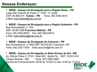 Nossos Endereços:
 BRDE - Espaço de Divulgação para a Região Oeste – PR
Largo São Vicente de Paulo, n° 1333 – 2° andar
CEP: 85.900-215 Toledo – PR Fone: (45) 3055-4614
e-Mail: brde.toledo@brde.com.br
 BRDE - Espaço de Divulgação para a Região Sudoeste – PR
Rua Florianópolis, n° 478
CEP: 85.601-560 Francisco Beltrão - PR
Fone: (46) 3523-6910 Fax: (46) 3523-6910
e-Mail: brde.beltrao@brde.com.br
 BRDE - Espaço de Divulgação de Cascavel – PR
Rua Pernambuco, n°1802 CEP: 85.810-021 Cascavel - PR
Fone: (45) 3321-1425 brde.cascavel@brde.com.br
 BRDE - Espaço de Divulgação no Mato Grosso do Sul - MS
Av. Afonso Pena, n° 5723 - Sala 405 - Santa Fé - CEP: 79.031-010
Campo Grande – MS Fone: (67) 3382-2660
Horário de Funcionamento: 08:30 às 12:00 H e das 13:00 às 17:30 H
 