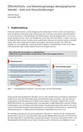 Öffentlichkeits- und Marketingstrategie demographischer
Wandel – Ziele und Herausforderungen
Hartmut Buck
Fraunhofer IAO




1. Problemstellung
Sinkende Geburtenraten und die Steigerung der Lebensdauer führen mittel- bis langfristig zu
einer erheblichen Veränderung der Altersstrukturen in Europa und anderen Industrienationen.
Es dringt allmählich in das Bewußtsein der Öffentlichkeit, dass die Belegschaften nicht immer
jünger werden können, wenn die Gesellschaft immer älter wird. Die Zeiten, in denen man aus-
scheidende Ältere nahezu mühelos durch qualifizierten Nachwuchs ersetzen konnte, sind bald
vorbei. Nach allen Prognosen ist davon auszugehen, dass bereits ab dem Jahr 2007 das
Angebot an Auszubildenden und ab 2010 das Angebot an Arbeitskräften sinken wird. Selbst
hohe Zuwanderungen werden diesen Trend nicht stoppen können.


  Nach 2010 sinkt das Angebot an Arbeitskräften.
  Selbst hohe Zuwanderungen werden diesen Trend nicht stoppen können.
  Fuchs, Thon, IAB, 1999



    Konsequenzen

  • Wahrscheinlichkeit von qualifikatorischen und regionalen
    Ungleichgewichten zwischen Angebot und Nachfrage steigt        Herausforderungen

  • Rekrutierungsspielraum der Unternehmen im Segment
    der jüngeren Alterskohorten wird eingeschränkt               • angepasste Rekrutierungs-
                                                                   strategien entwickeln
  • Deutliche Alterung der Belegschaften, steigender Anteil      • Mitarbeiterbindung forcieren
    der über 50jährigen                                          • alternsgerechte Arbeits- und
                                                                   Personalpolitik entwickeln
  • Aufgrund der demographischen Veränderungen wird              • lebensbegleitende Kompetenz-
    aus dem Arbeitskräfteüberschuss ein flächendeckender           entwicklung fördern
    Arbeitskräftemangel


Abb. 1: Demographischer Wandel – Auswirkungen auf die Erwerbsarbeit



Aufgrund des demographischen Wandels wird aus dem bestehenden quantitativen Arbeitskräf-
teüberschuss zwar kein flächendeckender Arbeitskräftemangel resultieren, aber der Rekrutie-
rungsspielraum der Betriebe wird im Bereich der jüngeren Jahrgänge eingeschränkt und die
Wahrscheinlichkeit von qualifikatorischen und regionalen Ungleichgewichten zwischen Arbeits-
kräfteangebot und -nachfrage wird weiter steigen. Eine derartige Asymmetrie deutet sich schon
heute im Fachkräftemangel in Wirtschaftsräumen wie Stuttgart und München an, während die
Arbeitslosenquoten in ostdeutschen Bundesländern überproportional hoch sind.

Die wichtigste Konsequenz des demographischen Wandels für die Zukunft der Erwerbsarbeit
besteht darin, dass es zu einer deutlichen Alterung der Belegschaften kommen wird. Der Anteil
der über 50jährigen in den Betrieben wird deutlich steigen. Die derzeit praktizierte Arbeits- und
Personalpolitik der Betriebe ist auf diese Entwicklung nicht vorbereitet, wie Abbildung 2 aus-


                                                                                                  11
 