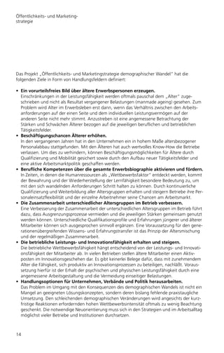 Öffentlichkeits- und Marketing-
strategie




Das Projekt „Öffentlichkeits- und Marketingstrategie demographischer Wandel“ hat die
folgenden Ziele in Form von Handlungsfeldern definiert:

• Ein vorurteilsfreies Bild über ältere Erwerbspersonen erzeugen.
  Einschränkungen in der Leistungsfähigkeit werden oftmals pauschal dem „Alter“ zuge-
  schrieben und nicht als Resultat vergangener Belastungen (manmade ageing) gesehen. Zum
  Problem wird Alter im Erwerbsleben erst dann, wenn das Verhältnis zwischen den Arbeits-
  anforderungen auf der einen Seite und dem individuellen Leistungsvermögen auf der
  anderen Seite nicht mehr stimmt. Anzustreben ist eine angemessene Betrachtung der
  Stärken und Schwächen Älterer bezogen auf die jeweiligen beruflichen und betrieblichen
  Tätigkeitsfelder.
• Beschäftigungschancen Älterer erhöhen.
  In den vergangenen Jahren hat in den Unternehmen ein in hohem Maße altersbezogener
  Personalabbau stattgefunden. Mit den Älteren hat auch wertvolles Know-How die Betriebe
  verlassen. Um dies zu verhindern, können Beschäftigungsmöglichkeiten für Ältere durch
  Qualifizierung und Mobilität gesichert sowie durch den Aufbau neuer Tätigkeitsfelder und
  eine aktive Arbeitsmarktpolitik geschaffen werden.
• Beruﬂiche Kompetenzen über die gesamte Erwerbsbiographie aktivieren und fördern.
  In Zeiten, in denen die Humanressourcen als „Wettbewerbsfaktor“ entdeckt werden, kommt
  der Bewahrung und der Wiederherstellung der Lernfähigkeit besondere Bedeutung zu, um
  mit den sich wandelnden Anforderungen Schritt halten zu können. Durch kontinuierliche
  Qualifizierung und Weiterbildung aller Altersgruppen erhalten und steigern Betriebe ihre Per-
  sonaleinsatzflexibilität und der einzelne Arbeitnehmer seine Chancen am Arbeitsmarkt.
• Die Zusammenarbeit unterschiedlicher Altersgruppen im Betrieb verbessern.
  Eine Verbesserung der Zusammenarbeit der unterschiedlichen Altersgruppen im Betrieb führt
  dazu, dass Ausgrenzungsprozesse vermieden und die jeweiligen Stärken gemeinsam genutzt
  werden können. Unterschiedliche Qualifikationsprofile und Erfahrungen jüngerer und älterer
  Mitarbeiter können sich ausgesprochen sinnvoll ergänzen. Eine Voraussetzung für den gene-
  rationenübergreifenden Wissens- und Erfahrungstransfer ist das Prinzip der Altersmischung
  und der regelmäßigen Zusammenarbeit.
• Die betriebliche Leistungs- und Innovationsfähigkeit erhalten und steigern.
  Die betriebliche Wettbewerbsfähigkeit hängt entscheidend von der Leistungs- und Innovati-
  onsfähigkeit der Mitarbeiter ab. In vielen Betrieben stellen ältere Mitarbeiter einen Aktiv-
  posten im Innovationsgeschehen dar. Es gibt keinerlei Belege dafür, dass mit zunehmendem
  Alter die Fähigkeit, sich produktiv an Innovationsprozessen zu beteiligen, nachläßt. Voraus-
  setzung hierfür ist der Erhalt der psychischen und physischen Leistungsfähigkeit durch eine
  angemessene Arbeitsgestaltung und die Vermeidung einseitiger Belastungen.
• Handlungsoptionen für Unternehmen, Verbände und Politik herausarbeiten.
  Das Problem im Umgang mit den Konsequenzen des demographischen Wandels ist nicht ein
  Mangel an geeigneten Lösungskonzepten, sondern deren bislang fehlende praxistaugliche
  Umsetzung. Den schleichenden demographischen Veränderungen wird angesichts der kurz-
  fristige Reaktionen erfordernden hohen Wettbewerbsintensität oftmals zu wenig Beachtung
  geschenkt. Die notwendige Neuorientierung muss sich in den Strategien und im Arbeitsalltag
  möglichst vieler Betriebe und Institutionen durchsetzen.



14
 