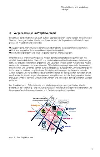 Öffentlichkeits- und Marketing-
                                                        strategie




3. Vorgehensweise im Projektverbund
Sowohl auf der betrieblichen als auch auf der überbetrieblichen Ebene werden im Rahmen des
Themas „Demographischer Wandel und Erwerbsarbeit“ die folgenden inhaltlichen Schwer-
punkte im Projektverbund bearbeitet:

  Ausgewogene Altersstrukturen schaffen und betriebliche Innovationsfähigkeit erhalten.
  Eine alternsgerechte Arbeits- und Personalpolitik entwickeln.
  Beschäftigung fördern und neue Tätigkeitsfelder für Ältere aufzeigen.

Innerhalb dieser Themenschwerpunkte werden bereits erarbeitete Lösungsstrategien hin-
sichtlich ihrer Praktikabilität überprüft und mit Betrieben und Verbänden exemplarisch umge-
setzt. Die aktuell entstehenden Ergebnisse und Lösungen werden schon während des Projekt-
verlaufs der nationalen und internationalen Öffentlichkeit zugänglich gemacht. Interessierte
Unternehmen und Verbände können auf diese Ergebnisse zurückgreifen, um selbstständig oder
in Kooperation mit Forschungsinstituten Strategien und Lösungen für das Abnehmen der
Anzahl Jüngerer und für ein steigendes Durchschnittsalter der Belegschaften zu finden. Durch
den Transfer der Umsetzungserfahrungen auf Multiplikatoren und die Anregung einer breiten
Diskussion wird der bewußte Umgang mit Chancen und Risiken des demographischen Wandels
gefördert.

Der Projektverbund „Öffentlichkeits- und Marketingstrategie demographischer Wandel“
besteht aus 15 Forschungs- und Beratungsinstituten, welche für unterschiedliche Branchen und
Zielgruppen Sensibilisierungsstrategien und Gestaltungsoptionen erproben.




Abb. 4: Die Projektpartner




                                                                                          15
 