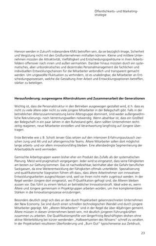 Öffentlichkeits- und Marketing-
                                                            strategie




Hiervon werden in Zukunft insbesondere KMU betroffen sein, da sie bezüglich Image, Sicherheit
und Vergütung nicht mit den Großunternehmen mithalten können. Kleine und mittlere Unter-
nehmen müssten die Attraktivität, Vielfältigkeit und Entscheidungsspielräume in ihren Arbeits-
feldern offensiver nach innen und außen vermarkten. Darüber hinaus müssten durch ein syste-
matisches, aber unbürokratisches und dezentrales Personalmanagement die fachlichen und
individuellen Entwicklungschancen für die Mitarbeiter verbindlich und transparent gemacht
werden. Um ungewollte Fluktuation zu verhindern, ist es unabdingbar, die Mitarbeiter an Ent-
scheidungsprozessen, welche die Gestaltung ihrer Arbeit und Entwicklungsoptionen betreffen,
stärker zu beteiligen.



Herausforderung: ausgewogene Alterstrukturen und Zusammenarbeit der Generationen

Wichtig ist, dass die Personalstruktur in den Betrieben ausgewogen gestaltet wird, d. h. dass es
nicht zu viele ältere oder nicht zu viele jüngere Mitarbeiter in der Belegschaft gibt. Falls in der
betrieblichen Alterszusammensetzung keine Altersgruppe dominiert, sind weder außergewöhn-
liche Rekrutierungs- noch Verrentungswellen notwendig. Wenn absehbar ist, dass ein Großteil
der Belegschaft in ein paar Jahren in den Ruhestand geht, dann sollten Unternehmen recht-
zeitig reagieren, neue Mitarbeiter einstellen und Verantwortung langfristig auf Jüngere über-
tragen.

Erste Betriebe wie z. B. Schott Jenaer Glas setzen auf den intensiven Erfahrungsautausch zwi-
schen Jung und Alt und auf altersgemischte Teams. Ältere Mitarbeiter sollen dort möglichst
lange arbeits- und vor allem innovationsfähig bleiben. Eine altersbedingte Segmentierung der
Arbeitsabläufe wird vermieden.

Gemischte Arbeitsgruppen waren bisher eher ein Produkt des Zufalls als der systematischen
Planung. Meist wird pragmatisch vorgegangen: Jeder wird so eingesetzt, dass seine Fähigkeiten
am besten zur Geltung kommen. Das ist nachvollziehbar, beinhaltet aber die Gefahr beruflicher
Sackgassen, da eine Weiterentwicklung der Fähigkeiten oftmals unterbleibt. Spezialisierung
und qualifikatorische Stagnation führen oft dazu, dass ältere Arbeitnehmer von innovativen
Entwicklungsarbeiten ausgeschlossen sind, weil sie ihnen nicht mehr zugetraut werden. In der
Regel werden Jüngere dort eingesetzt, wo IT-Qualifikation gefragt sind, die Älteren bleiben
aussen vor. Das führt zu einem Verlust an betrieblicher Innovationskraft. Ideal wäre es, wenn
Ältere und Jüngere gemeinsam in Projektgruppen arbeiten würden, um ihre komplementären
Stärken in die Innovationsprozesse einzubringen.

Besonders deutlich zeigt sich dies an den durch Projektarbeit gekennzeichneten Unternehmen
der New Economy. Sie sind durch einen schnellen technologischen Wandel und durch jüngere
Mitarbeiter geprägt. Mit „älteren Mitarbeitern“ sind in der Regel die über 40jährigen gemeint.
Ältere müssen in diesen Unternehmen bereit sein, mit deutlich jüngeren Führungskräften
zusammen zu arbeiten. Die Qualifikationsprofile von längerfristig Beschäftigten drohen ohne
aktive Weiterbildung bei kürzer werdenden „Halbwertszeiten des Wissens“ schnell zu veralten.
In der Projektarbeit resultieren Überforderung und „Burn Out“ typischerweise aus Zeitdruck,


                                                                                                23
 