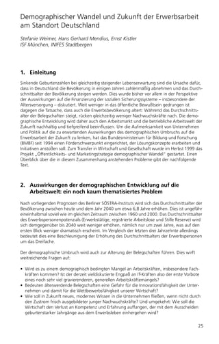 Demographischer Wandel und Zukunft der Erwerbsarbeit
am Standort Deutschland
Stefanie Weimer, Hans Gerhard Mendius, Ernst Kistler
ISF München, INIFES Stadtbergen




1. Einleitung
Sinkende Geburtenzahlen bei gleichzeitig steigender Lebenserwartung sind die Ursache dafür,
dass in Deutschland die Bevölkerung in einigen Jahren zahlenmäßig abnehmen und das Durch-
schnittsalter der Bevölkerung steigen werden. Dies wurde bisher vor allem in der Perspektive
der Auswirkungen auf die Finanzierung der sozialen Sicherungssysteme – insbesondere der
Altersversorgung – diskutiert. Weit weniger in das öffentliche Bewußtsein gedrungen ist
dagegen die Tatsache, dass auch die Erwerbsbevölkerung altert: Während das Durchschnitts-
alter der Belegschaften steigt, rücken gleichzeitig weniger Nachwuchskräfte nach. Die demo-
graphische Entwicklung wird daher auch den Arbeitsmarkt und die betriebliche Arbeitswelt der
Zukunft nachhaltig und tiefgreifend beeinflussen. Um die Aufmerksamkeit von Unternehmen
und Politik auf die zu erwartenden Auswirkungen des demographischen Umbruchs auf die
Erwerbsarbeit der Zukunft zu lenken, hat das Bundesministerium für Bildung und Forschung
(BMBF) seit 1994 einen Förderschwerpunkt eingerichtet, der Lösungskonzepte erarbeiten und
Initiativen anstoßen soll. Zum Transfer in Wirtschaft und Gesellschaft wurde im Herbst 1999 das
Projekt „Öffentlichkeits- und Marketingstrategie demographischer Wandel“ gestartet. Einen
Überblick über die in diesem Zusammenhang anstehenden Probleme gibt der nachfolgende
Text.



2. Auswirkungen der demographischen Entwicklung auf die
   Arbeitswelt: ein noch kaum thematisiertes Problem

Nach vorliegenden Prognosen des Berliner SÖSTRA-Instituts wird sich das Durchschnittsalter der
Bevölkerung zwischen heute und dem Jahr 2040 um etwa 6,8 Jahre erhöhen. Dies ist ungefähr
eineinhalbmal soviel wie im gleichen Zeitraum zwischen 1960 und 2000. Das Durchschnittsalter
des Erwerbspersonenpotenzials (Erwerbstätige, registrierte Arbeitslose und Stille Reserve) wird
sich demgegenüber bis 2040 weit weniger erhöhen, nämlich nur um zwei Jahre, was auf den
ersten Blick weniger dramatisch erscheint. Im Vergleich der letzten drei Jahrzehnte allerdings
bedeutet dies eine Beschleunigung der Erhöhung des Durchschnittsalters der Erwerbspersonen
um das Dreifache.

Der demographische Umbruch wird auch zur Alterung der Belegschaften führen. Dies wirft
weitreichende Fragen auf:

• Wird es zu einem demographisch bedingten Mangel an Arbeitskräften, insbesondere Fach-
  kräften kommen? Ist der derzeit vieldiskutierte Engpaß an IT-Kräften also der erste Vorbote
  eines noch sehr viel gravierenderen, generellen Arbeitskräftemangels?
• Bedeuten älterwerdende Belegschaften eine Gefahr für die Innovationsfähigkeit der Unter-
  nehmen und damit für die Wettbewerbsfähigkeit unserer Wirtschaft?
• Wie soll in Zukunft neues, modernes Wissen in die Unternehmen fließen, wenn nicht durch
  den Zustrom frisch ausgebildeter junger Nachwuchskräfte? Und umgekehrt: Wie soll die
  Wirtschaft den Verlust an Kompetenz und Erfahrung auffangen, der mit dem Ausscheiden
  geburtenstarker Jahrgänge aus dem Erwerbsleben einhergehen wird?


                                                                                            25
 