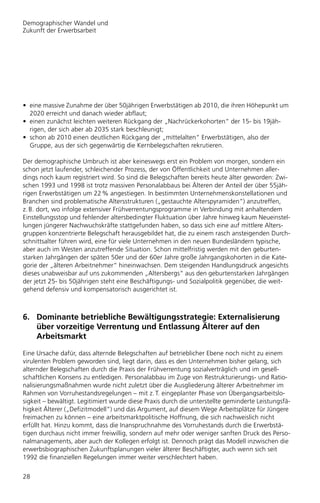 Demographischer Wandel und
Zukunft der Erwerbsarbeit




• eine massive Zunahme der über 50jährigen Erwerbstätigen ab 2010, die ihren Höhepunkt um
  2020 erreicht und danach wieder abflaut;
• einen zunächst leichten weiteren Rückgang der „Nachrückerkohorten“ der 15- bis 19jäh-
  rigen, der sich aber ab 2035 stark beschleunigt;
• schon ab 2010 einen deutlichen Rückgang der „mittelalten“ Erwerbstätigen, also der
  Gruppe, aus der sich gegenwärtig die Kernbelegschaften rekrutieren.

Der demographische Umbruch ist aber keineswegs erst ein Problem von morgen, sondern ein
schon jetzt laufender, schleichender Prozess, der von Öffentlichkeit und Unternehmen aller-
dings noch kaum registriert wird. So sind die Belegschaften bereits heute älter geworden: Zwi-
schen 1993 und 1998 ist trotz massiven Personalabbaus bei Älteren der Anteil der über 55jäh-
rigen Erwerbstätigen um 22 % angestiegen. In bestimmten Unternehmenskonstellationen und
Branchen sind problematische Altersstrukturen („gestauchte Alterspyramiden“) anzutreffen,
z. B. dort, wo infolge extensiver Frühverrentungsprogramme in Verbindung mit anhaltendem
Einstellungsstop und fehlender altersbedingter Fluktuation über Jahre hinweg kaum Neueinstel-
lungen jüngerer Nachwuchskräfte stattgefunden haben, so dass sich eine auf mittlere Alters-
gruppen konzentrierte Belegschaft herausgebildet hat, die zu einem rasch ansteigenden Durch-
schnittsalter führen wird, eine für viele Unternehmen in den neuen Bundesländern typische,
aber auch im Westen anzutreffende Situation. Schon mittelfristig werden mit den geburten-
starken Jahrgängen der späten 50er und der 60er Jahre große Jahrgangskohorten in die Kate-
gorie der „älteren Arbeitnehmer“ hineinwachsen. Dem steigenden Handlungsdruck angesichts
dieses unabweisbar auf uns zukommenden „Altersbergs“ aus den geburtenstarken Jahrgängen
der jetzt 25- bis 50jährigen steht eine Beschäftigungs- und Sozialpolitik gegenüber, die weit-
gehend defensiv und kompensatorisch ausgerichtet ist.



6. Dominante betriebliche Bewältigungsstrategie: Externalisierung
   über vorzeitige Verrentung und Entlassung Älterer auf den
   Arbeitsmarkt

Eine Ursache dafür, dass alternde Belegschaften auf betrieblicher Ebene noch nicht zu einem
virulenten Problem geworden sind, liegt darin, dass es den Unternehmen bisher gelang, sich
alternder Belegschaften durch die Praxis der Frühverrentung sozialverträglich und im gesell-
schaftlichen Konsens zu entledigen. Personalabbau im Zuge von Restrukturierungs- und Ratio-
nalisierungsmaßnahmen wurde nicht zuletzt über die Ausgliederung älterer Arbeitnehmer im
Rahmen von Vorruhestandsregelungen – mit z. T. eingeplanter Phase von Übergangsarbeitslo-
sigkeit – bewältigt. Legitimiert wurde diese Praxis durch die unterstellte geminderte Leistungsfä-
higkeit Älterer („Defizitmodell“) und das Argument, auf diesem Wege Arbeitsplätze für Jüngere
freimachen zu können – eine arbeitsmarktpolitische Hoffnung, die sich nachweislich nicht
erfüllt hat. Hinzu kommt, dass die Inanspruchnahme des Vorruhestands durch die Erwerbstä-
tigen durchaus nicht immer freiwillig, sondern auf mehr oder weniger sanften Druck des Perso-
nalmanagements, aber auch der Kollegen erfolgt ist. Dennoch prägt das Modell inzwischen die
erwerbsbiographischen Zukunftsplanungen vieler älterer Beschäftigter, auch wenn sich seit
1992 die finanziellen Regelungen immer weiter verschlechtert haben.


28
 