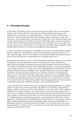 Demografie und Arbeitsmarkt 2010




3. Schlussbemerkungen

In den letzten 100 Jahren sind alle sozialen Sicherungssysteme allein über das Erwerbssystem
gelaufen. Wenn die Gesellschaft in der Lage wäre, derartige Rahmenbedingungen auch
außerhalb der Erwerbsarbeit – zumindest alternativ – anzubieten, Schutz und Kontinuität zu
garantieren, dann dürfte es keine allzu großen Probleme geben. Allerdings ist ein Konsens
nötig, der in reifen Gesellschaften immer existierte. Es gab früher immer derartige Phasenzuord-
nungen, beispielsweise Sperren (Tabus) für bestimmte Berufe/Aufgaben sowohl für Jüngere als
auch für Ältere. Die Öffnung aller Berufe/Tätigkeiten für Junge gibt es erst seit wenigen Jahr-
zehnten, zuvor wurden viele Positionen nur an Erfahrene und zugleich Ältere abgegeben. Diese
gesellschaftlichen Normen sind mittlerweile weitgehend verlorengegangen.

Es lohnt sich, darüber nachzudenken und Modelle zu entwickeln, die diese Stabilität erzeugen
könnten. Werden sie nicht gefunden, dann wird diese Komprimierung weiter andauern mit
allen negativen Folgen, die wir zur Zeit erleben. Ein besonderes Problem der Komprimierung ist,
dass auch die Familienphase in dieses Modell kaum eingefügt werden kann.

Dekomprimierung sollte sich nicht nur auf die Erwerbsarbeit beziehen, sondern auch auf die Bil-
dungsphasen. Aus dem Arbeitsmarkt wissen wir, dass die immer wieder beschworene
Bedeutung einer schnellen Ausbildung bei anspruchsvollen Aufgaben keine dominante Rolle
mehr spielt. Die Arbeitslosenquote für Hochschulabsolventen liegt – bis zum 50sten Lebensjahr
– sehr niedrig, auch wenn sie 10 oder mehr Jahre im Bildungssystem verbracht haben. Die Vor-
stellung, Erfolg im Beruf sei nur gegeben, wenn die Bildungsphasen so schnell wie möglich
durchlaufen worden sind, lässt sich empirisch nicht belegen. Dies wären eine wichtige Bot-
schaft, die in die Öffentlichkeit getragen werden sollte. Dann könnte aus Ausbildung echte
Bildung werden. Gerade die immer wieder geforderte Flexibilität in der Erwerbsarbeit erfordert
ein solides und breites Bildungsfundament. Enge, spezialisierte und möglicherweise unwillig
und zwanghaft in hohem Tempo durchgezogene Ausbildungssequenzen nach dem Komprimie-
rungsmodell mögen zwar Funktionäre erzeugen, aber keine Persönlichkeiten.

Das heutige System der Komprimierung wird von folgender Vorstellung getrieben: Die Jüngeren
wollen so schnell und so intensiv wie möglich den Älteren ihre Pfründen und Arbeitsplätze
abjagen, vielleicht weil sie auch merken, dass die Älteren nicht mehr mit der mit der möglichen
Intensität ihre Aufgaben erledigen, weil sie sich bereits auf den Frühausstieg vorbereiten. Es
scheint so zu sein, dass die Jüngeren das Dekomprimierungsmodell gern aufnehmen und reali-
sieren würden, und dass sie das auch dort tun, wo ihnen einerseits entsprechende Ressourcen
zur Verfügung stehen und die Planungssicherheit, wie beispielsweise im öffentlichen Dienst,
gegeben ist. Allerdings fehlt in der Öffentlichkeit das Bewusstsein über diese Tendenz. Die Vor-
bilder und die gesellschaftspolitischen Rahmenbedingungen werden von Arbeitgebern und
Workaholics dominiert, für die das komprimierte Modell – von der Organisation und von der
Ausgestaltung her – deutlich einfacher zu managen ist und die Frage nach den langfristigen
Garantien nicht aufkommen lässt.




                                                                                             45
 