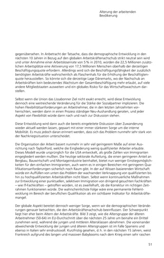 Alterung der arbeitenden
                                                            Bevölkerung




gegenübersehen. In Anbetracht der Tatsache, dass die demographische Entwicklung in den
nächsten 10 Jahren in Bezug auf den globalen Arbeitskräftenachschub strikt neutral sein wird
und unter Annahme einer Arbeitslosenrate von 5 % in 2010, würden die 22,5 Millionen zusätz-
lichen Arbeitsplätze eine Aktivierung von 17,5 Millionen Menschen oberhalb der derzeitigen
Beschäftigungsquote erfordern. Allerdings wird sich die Beschäftigungsfähigkeit der zusätzlich
benötigten Arbeitskräfte wahrscheinlich als Flaschenhals für die Erhöhung der Beschäftigten-
quote herausstellen. So könnte sich die derzeitige Lage Dänemarks, wo der Nachschub an
Arbeitskräften kein bedeutendes Wachstum der Gesamtbeschäftigung mehr erlaubt, auf viele
andere Mitgliedstaaten ausweiten und ein globales Risiko für das Wirtschaftswachstum dar-
stellen.

Selbst wenn die Union das Lissabonner Ziel nicht exakt erreicht, wird diese Entwicklung
dennoch eine weitreichende Veränderung für die Stärke der Sozialpartner implizieren. Die
hohen Flexibilitätsanforderungen an Arbeitnehmer, die in den letzten Jahrzehnten vor-
herrschten, werden dann in einen Prozess ständiger Neu-Aushandlung geraten, und jeder
Aspekt von Flexibilität würde dann nach und nach zur Diskussion stehen.

Diese Entwicklung wird dann auch die bereits eingeleitete Diskussion über Zuwanderung
wieder aktuell werden lassen, gepaart mit einer immer stärkeren Sorge um die interne
Mobilität. Es muss jedoch daran erinnert werden, dass sich das Problem nunmehr sehr stark von
der Nachkriegssituation unterscheidet.

Die Organisation der Arbeit basiert nunmehr in sehr viel geringerem Maße auf einer Aus-
richtung nach Taylor/Ford, welche die Eingliederung wenig qualifizierter Arbeiter erlaubte.
Dieses Modell wurde ursprünglich für die USA entwickelt, als große Zahlen von Immigranten
eingegliedert werden mußten. Die heutige sektorale Aufteilung, die einen geringeren Anteil an
Bergbau, Bauwirtschaft und Montageindustrie beinhaltet, bietet nun weniger Einstiegsmöglich-
keiten für den einfachen Immigranten, auch wenn es in einigen Bereichen mit geringeren Qua-
lifikationsanforderungen sicherlich noch Raum gibt. In der auf Wissen basierenden Wirtschaft
würde ein Auffüllen von unten das Problem der wachsenden Verknappung von qualifizierten bis
hin zu hochqualifizierten Arbeitskräften nicht lösen. Selbst wenn kontinuierliche Maßnahmen
zur Entwicklung einer punktuellen, selektiven Immigration von dringend gesuchten Fachkräften
– wie IT-Fachkräften – getroffen würden, ist es zweifelhaft, ob die Korrektur im richtigen Zeit-
rahmen funktionieren würde. Die wahrscheinlichste Folge wäre eine permanente Fehlent-
wicklung im Bereich der beruflichen Qualifikation als ein sichtbarer Indikator für Arbeitskräfte-
mangel.

Der globale Aspekt bereitet dennoch weniger Sorge, wenn wir die demographischen Verände-
rungen genauer betrachten, die den Arbeitskräftenachschub beeinflussen. Der Schwerpunkt
liegt hier eher beim Altern der Arbeitskräfte. Bild 3 zeigt, wie die Altersgruppe der älteren
Arbeitnehmer (50-64) im EU-Durchschnitt über die nächsten 25 Jahre um beinahe ein Drittel
zunehmen wird, während die jungen und mittleren Altersklassen abnehmen. Die voneinander
abweichende Entwicklung der jungen und älteren Altersgruppen ist im Falle Spaniens und
ebenso in Italien sehr eindrucksvoll. Kurzfristig gesehen, d. h. in den nächsten 15 Jahren, weist
Frankreich aufgrund des langen und massiven Babybooms nach dem Krieg einen sehr raschen


                                                                                               51
 