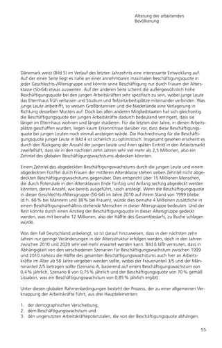 Alterung der arbeitenden
                                                           Bevölkerung




Dänemark weist (Bild 5) im Verlauf des letzten Jahrzehnts eine interessante Entwicklung auf.
Auf der einen Seite liegt es nahe an einer annehmbaren maximalen Beschäftigungsquote in
jeder Geschlechts-/Altersgruppe und könnte seine Beschäftigung nur durch Frauen der Alters-
klasse (50-64) etwas ausweiten. Auf der anderen Seite scheint die außergewöhnlich hohe
Beschäftigungsquote bei den jungen Arbeitskräften sehr spezifisch zu sein, wobei junge Leute
das Elternhaus früh verlassen und Studium und Teilzeitarbeitsplätze miteinander verbinden. Was
junge Leute anbetrifft, so weisen Großbritannien und die Niederlande eine Verlagerung in
Richtung desselben Musters auf. Doch bei allen anderen Mitgliedstaaten hat sich gleichzeitig
die Beschäftigungsquote der jungen Arbeitskräfte dadurch bedeutend verringert, dass sie
länger im Elternhaus wohnen und länger studieren. Für die letzten drei Jahre, in denen Arbeits-
plätze geschaffen wurden, liegen kaum Erkenntnisse darüber vor, dass diese Beschäftigungs-
quote bei jungen Leuten noch einmal ansteigen würde. Die Hochrechnung für die Beschäfti-
gungsquote junger Leute in Bild 4 ist sicherlich zu optimistisch. Insgesamt gesehen erscheint es
durch den Rückgang der Anzahl der jungen Leute und ihren späten Eintritt in den Arbeitsmarkt
zweifelhaft, dass sie in den nächsten zehn Jahren sehr viel mehr als 2,5 Millionen, also ein
Zehntel des globalen Beschäftigungswachstums abdecken könnten.

Einem Zehntel des abgedeckten Beschäftigungswachstums durch die jungen Leute und einem
abgedeckten Fünftel durch Frauen der mittleren Altersklasse stehen sieben Zehntel nicht abge-
deckten Beschäftigungswachstums gegenüber. Dies entspricht über 15 Millionen Menschen,
die durch Potenziale in den Altersklassen Ende fünfzig und Anfang sechzig abgedeckt werden
könnten, deren Anzahl, wie bereits ausgeführt, rasch ansteigt. Wenn die Beschäftigungsquote
in dieser Geschlechts-/Altersgruppe (50-64) im Jahre 2010 auf ihrem Stand von 1999 bliebe
(d. h. 60 % bei Männern und 38 % bei Frauen), würde dies beinahe 4 Millionen zusätzliche in
einem Beschäftigungsverhältnis stehende Menschen in dieser Altersgruppe bedeuten. Und der
Rest könnte durch einen Anstieg der Beschäftigungsquote in dieser Altersgruppe gedeckt
werden, was mit beinahe 12 Millionen, also der Hälfte des Gesamtbedarfs, zu Buche schlagen
würde.

Was den Fall Deutschland anbelangt, so ist darauf hinzuweisen, dass in den nächsten zehn
Jahren nur geringe Veränderungen in der Altersstruktur erfolgen werden, doch in den Jahren
zwischen 2010 und 2020 sehr viel mehr erwartet werden kann. Bild 6 läßt vermuten, dass in
Abhängigkeit von den verschiedenen Szenarien für Beschäftigungswachstum zwischen 1999
und 2010 nahezu die Hälfte des gesamten Beschäftigungswachstums auch hier an Arbeits-
kräfte im Alter ab 50 Jahre vergeben werden sollte, wobei der Frauenanteil 3/5 und der Män-
neranteil 2/5 betragen sollte (Szenario A, basierend auf einem Beschäftigungswachstum von
0,4 % jährlich, Szenario B von 0,75 % jährlich und der Beschäftigungsquote von 70 % gemäß
Lissabon, was ein Beschäftigungswachstum von 0,85 % jährlich ergibt).

Unter diesen globalen Rahmenbedingungen besteht der Prozess, der zu einer allgemeinen Ver-
knappung der Arbeitskräfte führt, aus drei Hauptelementen:

1. der demographischen Verschiebung,
2. dem Beschäftigungswachstum und
3. den ungenutzten Arbeitskräftepotenzialen, die von der Beschäftigungsquote abhängen.


                                                                                             55
 