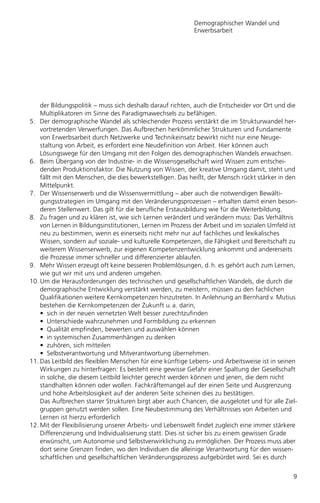 Demographischer Wandel und
                                                           Erwerbsarbeit




    der Bildungspolitik – muss sich deshalb darauf richten, auch die Entscheider vor Ort und die
    Multiplikatoren im Sinne des Paradigmawechsels zu befähigen.
5. Der demographische Wandel als schleichender Prozess verstärkt die im Strukturwandel her-
    vortretenden Verwerfungen. Das Aufbrechen herkömmlicher Strukturen und Fundamente
    von Erwerbsarbeit durch Netzwerke und Technikeinsatz bewirkt nicht nur eine Neuge-
    staltung von Arbeit, es erfordert eine Neudefinition von Arbeit. Hier können auch
    Lösungswege für den Umgang mit den Folgen des demographischen Wandels erwachsen.
6. Beim Übergang von der Industrie- in die Wissensgesellschaft wird Wissen zum entschei-
    denden Produktionsfaktor. Die Nutzung von Wissen, der kreative Umgang damit, steht und
    fällt mit den Menschen, die dies bewerkstelligen. Das heißt, der Mensch rückt stärker in den
    Mittelpunkt.
7. Der Wissenserwerb und die Wissensvermittlung – aber auch die notwendigen Bewälti-
    gungsstrategien im Umgang mit den Veränderungsprozessen – erhalten damit einen beson-
    deren Stellenwert. Das gilt für die berufliche Erstausbildung wie für die Weiterbildung.
8. Zu fragen und zu klären ist, wie sich Lernen verändert und verändern muss: Das Verhältnis
    von Lernen in Bildungsinstitutionen, Lernen im Prozess der Arbeit und im sozialen Umfeld ist
    neu zu bestimmen, wenn es einerseits nicht mehr nur auf fachliches und lexikalisches
    Wissen, sondern auf soziale- und kulturelle Kompetenzen, die Fähigkeit und Bereitschaft zu
    weiterem Wissenserwerb, zur eigenen Kompetenzentwicklung ankommt und andererseits
    die Prozesse immer schneller und differenzierter ablaufen.
9. Mehr Wissen erzeugt oft keine besseren Problemlösungen, d. h. es gehört auch zum Lernen,
    wie gut wir mit uns und anderen umgehen.
10. Um die Herausforderungen des technischen und gesellschaftlichen Wandels, die durch die
    demographische Entwicklung verstärkt werden, zu meistern, müssen zu den fachlichen
    Qualifikationen weitere Kernkompetenzen hinzutreten. In Anlehnung an Bernhard v. Mutius
    bestehen die Kernkompetenzen der Zukunft u. a. darin,
    • sich in der neuen vernetzten Welt besser zurechtzufinden
    • Unterschiede wahrzunehmen und Formbildung zu erkennen
    • Qualität empfinden, bewerten und auswählen können
    • in systemischen Zusammenhängen zu denken
    • zuhören, sich mitteilen
    • Selbstverantwortung und Mitverantwortung übernehmen.
11. Das Leitbild des flexiblen Menschen für eine künftige Lebens- und Arbeitsweise ist in seinen
    Wirkungen zu hinterfragen: Es besteht eine gewisse Gefahr einer Spaltung der Gesellschaft
    in solche, die diesem Leitbild leichter gerecht werden können und jenen, die dem nicht
    standhalten können oder wollen. Fachkräftemangel auf der einen Seite und Ausgrenzung
    und hohe Arbeitslosigkeit auf der anderen Seite scheinen dies zu bestätigen.
    Das Aufbrechen starrer Strukturen birgt aber auch Chancen, die ausgelotet und für alle Ziel-
    gruppen genutzt werden sollen. Eine Neubestimmung des Verhältnisses von Arbeiten und
    Lernen ist hierzu erforderlich
12. Mit der Flexibilisierung unserer Arbeits- und Lebenswelt findet zugleich eine immer stärkere
    Differenzierung und Individualisierung statt. Dies ist sicher bis zu einem gewissen Grade
    erwünscht, um Autonomie und Selbstverwirklichung zu ermöglichen. Der Prozess muss aber
    dort seine Grenzen finden, wo den Individuen die alleinige Verantwortung für den wissen-
    schaftlichen und gesellschaftlichen Veränderungsprozess aufgebürdet wird. Sei es durch


                                                                                              9
 