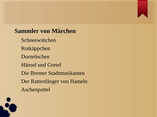 Sammler von Märchen
  Schneewittchen
  Rotkäppchen
  Dornröschen
  Hänsel und Gretel
  Die Bremer Stadtmusikanten
  Der Rattenfänger von Hameln
  Aschenputtel
 