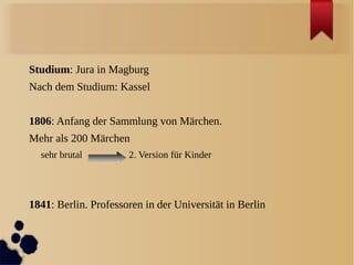 Studium: Jura in Magburg
Nach dem Studium: Kassel


1806: Anfang der Sammlung von Märchen.
Mehr als 200 Märchen
  sehr brutal         2. Version für Kinder




1841: Berlin. Professoren in der Universität in Berlin
 