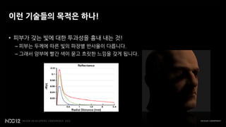 이런 기술들의 목적은 하나!

• 피부가 갖는 빛에 대한 투과성을 흉내 내는 것!
 – 피부는 두께에 따른 빛의 파장별 반사율이 다릅니다.
 – 그래서 암부에 빨간 색이 묻고 흐릿한 느낌을 갖게 됩니다.
 