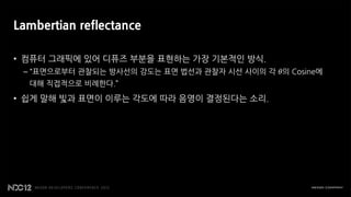 Lambertian reflectance

• 컴퓨터 그래픽에 있어 디퓨즈 부분을 표현하는 가장 기본적인 방식.
 – “표면으로부터 관찰되는 방사선의 강도는 표면 법선과 관찰자 시선 사이의 각 𝜃의 Cosine에
  대해 직접적으로 비례한다.”

• 쉽게 말해 빛과 표면이 이루는 각도에 따라 음영이 결정된다는 소리.
 