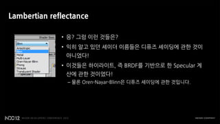 Lambertian reflectance

              • 응? 그럼 이런 것들은?
              • 익히 알고 있던 셰이더 이름들은 디퓨즈 셰이딩에 관한 것이
               아니었다!
              • 이것들은 하이라이트, 즉 BRDF를 기반으로 한 Specular 계
               산에 관한 것이었다!
                – 물론 Oren-Nayar-Blinn은 디퓨즈 셰이딩에 관한 것입니다.
 