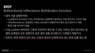 BRDF
Bidirectional reflectance distribution function
• 앞의 식을 설명하자면,
 – 𝜔 𝜊 방향으로 반사되어 나가는 복사휘도와 𝜔 𝜄 방향에서 들어오는 미분 복사조도 사이의 비율
 – 이게 Bidirectional, 양방향인 이유는 입사/반사 방향에 따라 함수 값이 달라지기 때문
 – 특정 식을 의미하지 않음.

• 사실 Lambert 셰이딩이 그렇게 간단하게 계산 될 수 있는 이유는 빛이 입사하는 방
 향에 관계없이 모든 방향으로 같은 양의 빛을 반사한다고 가정했기 때문이다.
• 요컨대, 특정 표면이 내가 보는 시점과 빛과의 관계에 따라 갖는 특정 값을 얻는 법
 