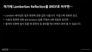 여기에 Lambertian Reflection을 BRDF로 바꾸면…

• Lambert 셰이딩은 빛과 표면에 관한 값만 나옵니다. 이걸 V축 좌표로 삼고,
• 시점과 표면에 관한 dot product 값을 구해서 U축 좌표로 삼으면…
• 물체의 뒤편에 빛이 있을 때 표면의 빛 정보를 텍스쳐에서 얻어 올 수 있습니다.
 