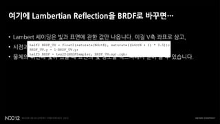 여기에 Lambertian Reflection을 BRDF로 바꾸면…

• Lambert 셰이딩은 빛과 표면에 관한 값만 나옵니다. 이걸 V축 좌표로 삼고,
• 시점과 표면에 관한 dot product 값을 구해서 U축 좌표로 삼으면…
• 물체의 뒤편에 빛이 있을 때 표면의 빛 정보를 텍스쳐에서 얻어 올 수 있습니다.
 
