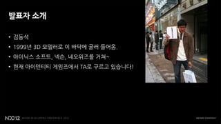 발표자 소개

• 김동석
• 1999년 3D 모델러로 이 바닥에 굴러 들어옴.
• 아이닉스 소프트, 넥슨, 네오위즈를 거쳐~
• 현재 아이덴티티 게임즈에서 TA로 구르고 있습니다!
 