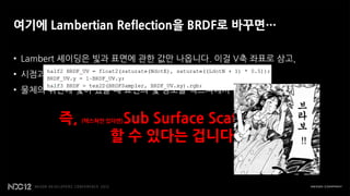 여기에 Lambertian Reflection을 BRDF로 바꾸면…

• Lambert 셰이딩은 빛과 표면에 관한 값만 나옵니다. 이걸 V축 좌표로 삼고,
• 시점과 표면에 관한 dot product 값을 구해서 U축 좌표로 삼으면…
• 물체의 뒤편에 빛이 있을 때 표면의 빛 정보를 텍스쳐에서 얻어 올 수 있습니다.


       즉,          Sub Surface Scattering을
            (텍스쳐만 있다면)


                  할 수 있다는 겁니다!
 