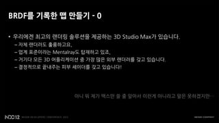 BRDF를 기록한 맵 만들기 - 0

• 우리에겐 최고의 랜더링 솔루션을 제공하는 3D Studio Max가 있습니다.
 – 자체 랜더러도 훌륭하고요,
 – 업계 표준이라는 Mentalray도 탑재하고 있죠,
 – 거기다 모든 3D 어플리케이션 중 가장 많은 외부 랜더러를 갖고 있습니다.
 – 결정적으로 끝내주는 피부 셰이더를 갖고 있습니다!




                    아니 뭐 제가 맥스만 쓸 줄 알아서 이런게 아니라고 말은 못하겠지만…
 